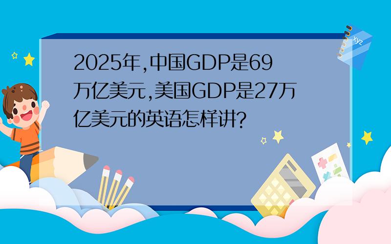 2025年,中国GDP是69万亿美元,美国GDP是27万亿美元的英语怎样讲?