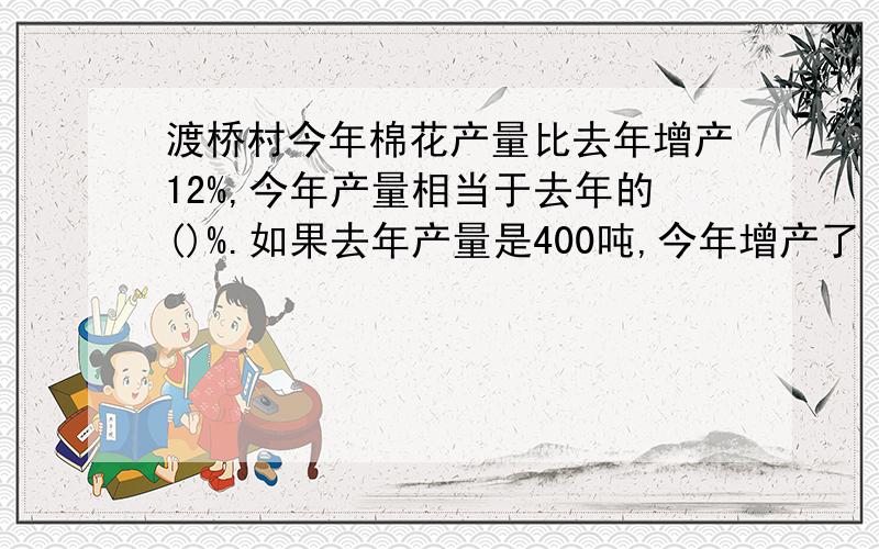 渡桥村今年棉花产量比去年增产12%,今年产量相当于去年的()%.如果去年产量是400吨,今年增产了（）吨.