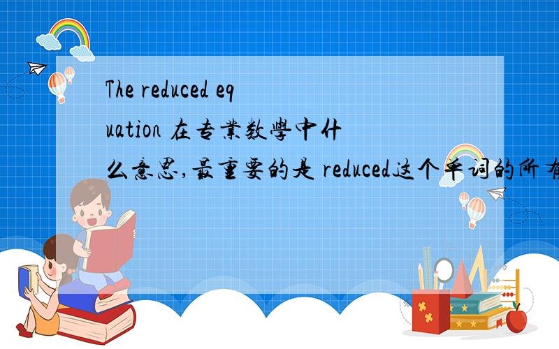 The reduced equation 在专业数学中什么意思,最重要的是 reduced这个单词的所有意思 比如下面的翻译The reduced equation loses the symmetry used to reduce the number of variables and may lose other Lie symmetries depending on