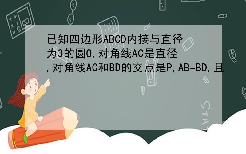已知四边形ABCD内接与直径为3的圆O,对角线AC是直径,对角线AC和BD的交点是P,AB=BD,且