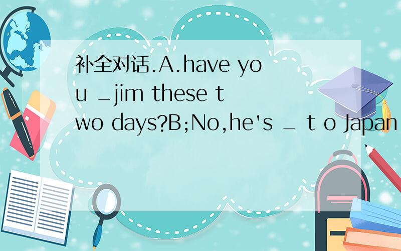 补全对话.A.have you _jim these two days?B;No,he's _ t o Japan to see his daughterA.has he beenthere_＿ B,of course.he lived there before he ___hereA,have you still not _a letter from him.B .yes.i've just __a letter _himA;what___he say?B;he said