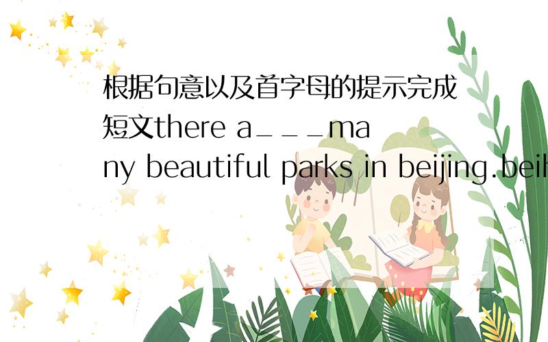 根据句意以及首字母的提示完成短文there a___many beautiful parks in beijing.beihai park is o_______ of them.it's big and nice.there are many old t_____,flowers and a big lake in it.every day many people come to the park.they come f_____