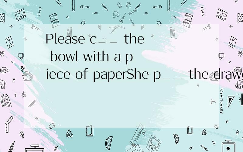 Please c__ the bowl with a piece of paperShe p__ the drawer open and took out some moneyMr Green __(give)the poor man a little money when he walked past