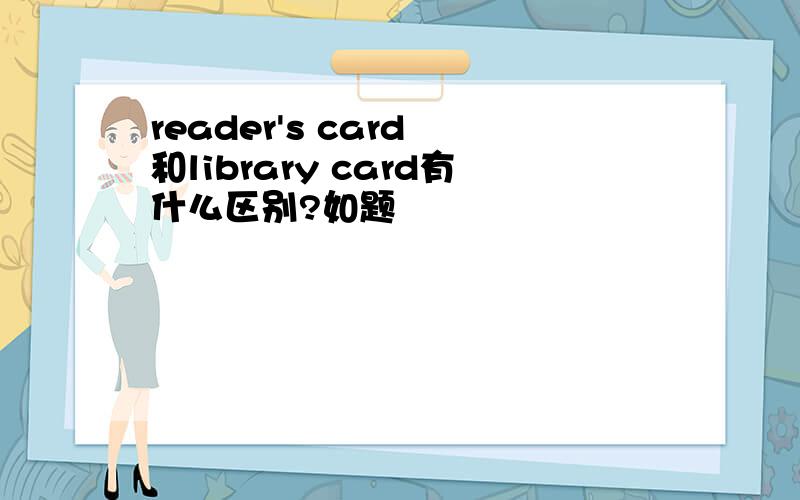 reader's card 和library card有什么区别?如题