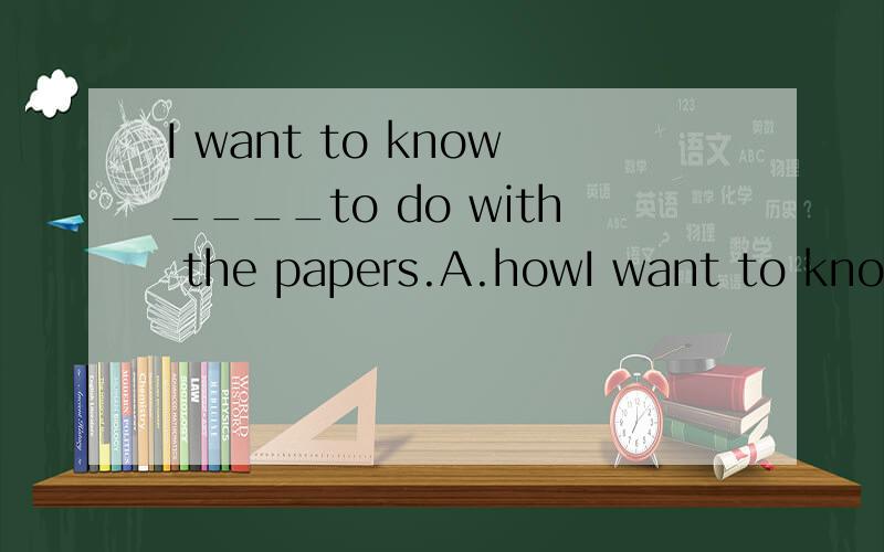 I want to know____to do with the papers.A.howI want to know____to do with the papers.A.how b.what