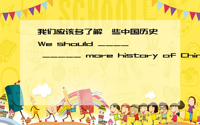 我们应该多了解一些中国历史 We should ____ _____ more history of China
