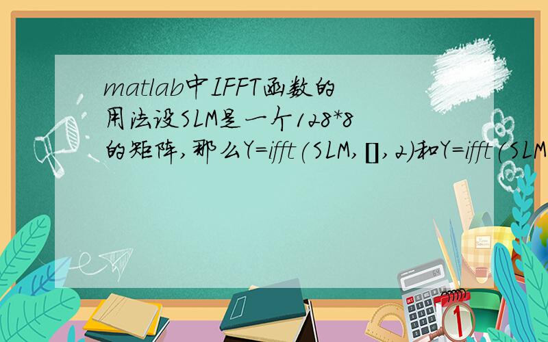 matlab中IFFT函数的用法设SLM是一个128*8的矩阵,那么Y=ifft(SLM,[],2)和Y=ifft(SLM,128)一样吗?对于第一个,它是按照列进行ifft的,那点数是多少,是不是就是列中元素的个数?