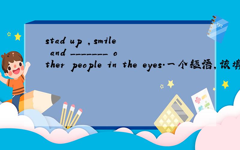 stad up ,smile and _______ other people in the eyes.一个短语,该填什么?