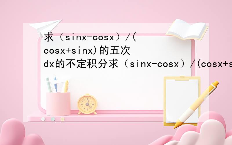 求（sinx-cosx）/(cosx+sinx)的五次 dx的不定积分求（sinx-cosx）/(cosx+sinx)的五次 dx的不定积分