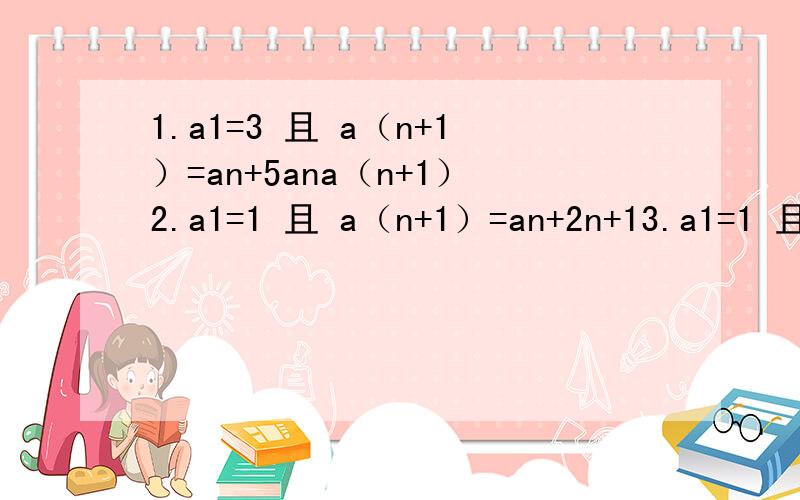 1.a1=3 且 a（n+1）=an+5ana（n+1）2.a1=1 且 a（n+1）=an+2n+13.a1=1 且 a（n+1）=an+1/4n^2-14.a1=1 an=n+1/n*a（n+1）求各题的an
