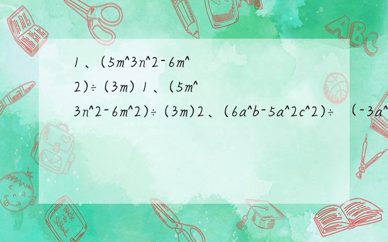 1、(5m^3n^2-6m^2)÷(3m) 1、(5m^3n^2-6m^2)÷(3m)2、(6a^b-5a^2c^2)÷（-3a^2)3、(16x^4+4x^2+x)÷x4、(3a^2b-2ab+2ab^2)÷(ab)5、(-4a^3+6a^2 b^3+ 3a^ b^3)÷(-4a^2)6、(2/5mn^3-m^2 n^2+1/6n^4)÷(2/3n^2)