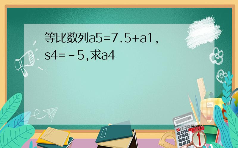 等比数列a5=7.5+a1,s4=-5,求a4