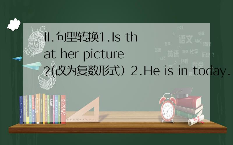 II.句型转换1.Is that her picture?(改为复数形式）2.He is in today.(同义句转换）3.the student of Class5 are “in the classroom”.(就引号句子提问）4.Are they old women .（改为单数形式）5.Don't let Tom go home .(改为