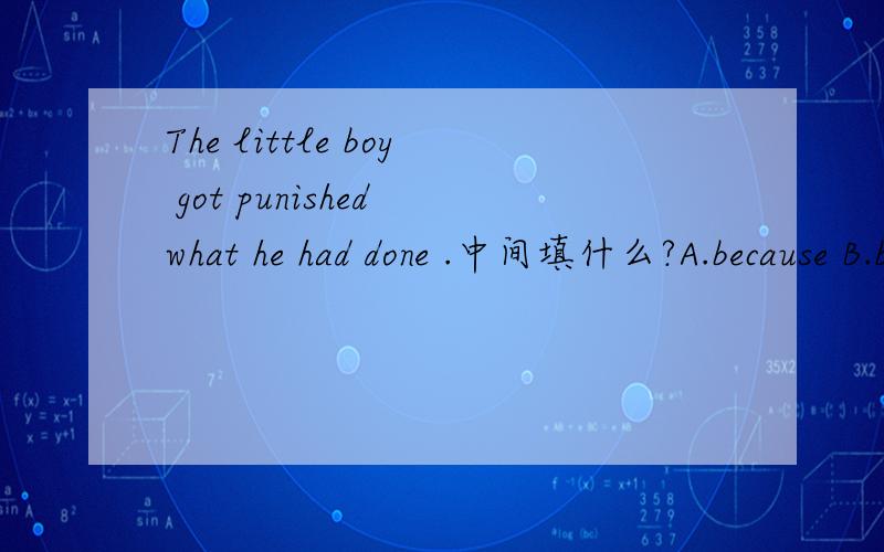 The little boy got punished what he had done .中间填什么?A.because B.because of