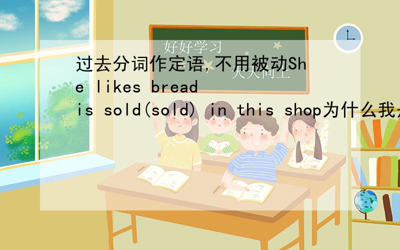 过去分词作定语,不用被动She likes bread is sold(sold) in this shop为什么我是错的,莫非去掉is 用sells?