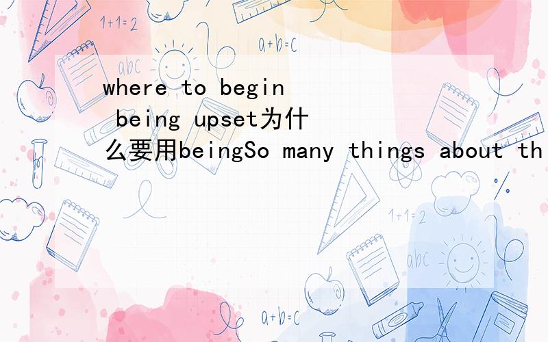 where to begin being upset为什么要用beingSo many things about this short episode had upset me so deeply,that I didn’t know where to begin being upset.