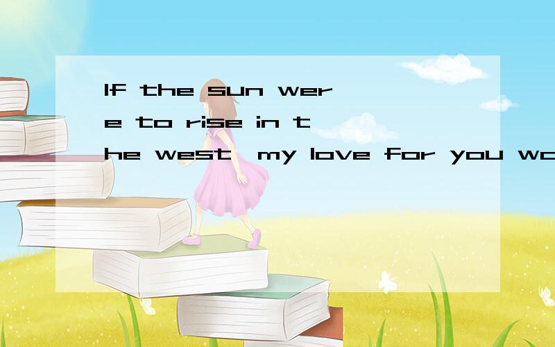 If the sun were to rise in the west,my love for you would not change.原文是这样翻译的：即使太阳从西边出来,我对你的爱也不会改变.可是我怎么着都觉得有：如果太阳从西边升起,我对你的爱将不会改变.意