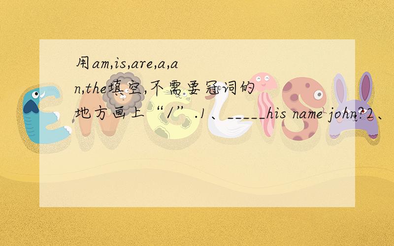 用am,is,are,a,an,the填空,不需要冠词的地方画上“/”.1、_____his name john?2、It_____a book.3、Wang Tao is_____girl.4、What's this?It's_____notebook.5、Wang Tao is____girl,and Li Ming is a boy.6、This is_____eraser,and that is a ru