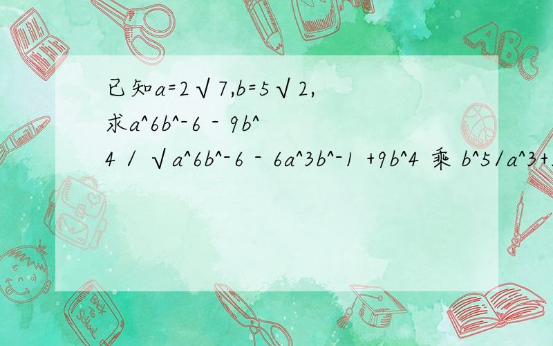 已知a=2√7,b=5√2,求a^6b^-6 - 9b^4 / √a^6b^-6 - 6a^3b^-1 +9b^4 乘 b^5/a^3+3b^5的值 （ /表示除）
