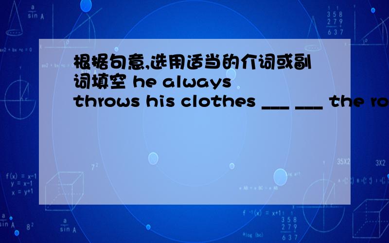 根据句意,选用适当的介词或副词填空 he always throws his clothes ___ ___ the roomin ,on ,around
