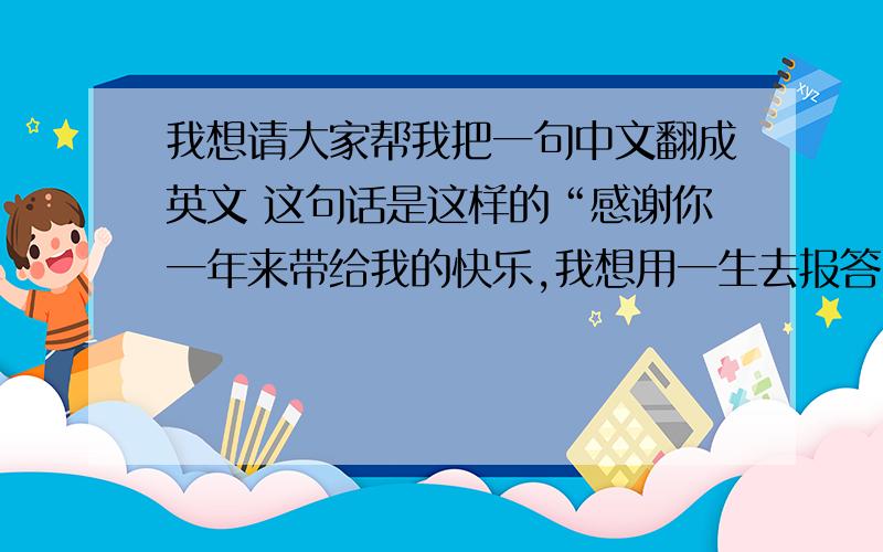 我想请大家帮我把一句中文翻成英文 这句话是这样的“感谢你一年来带给我的快乐,我想用一生去报答!”
