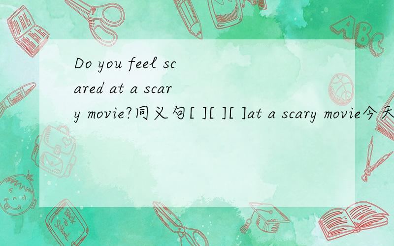 Do you feel scared at a scary movie?同义句[ ][ ][ ]at a scary movie今天回答正确者,加30悬赏分