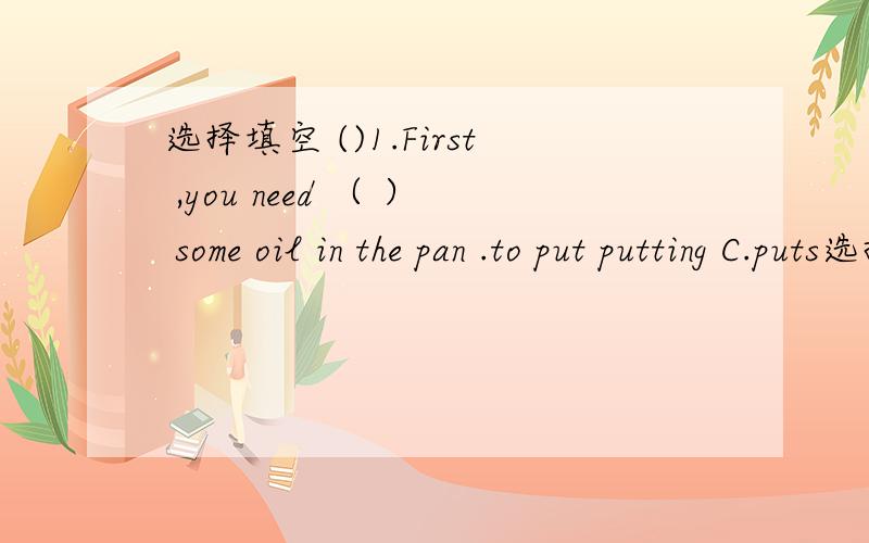 选择填空 ()1.First ,you need （ ） some oil in the pan .to put putting C.puts选择填空()1.First ,you need （ ） some oil in the pan .A.to putB.puttingC.puts()2--- Let me help you with the farm work .------.( ) A.It doesn’t matter B.That