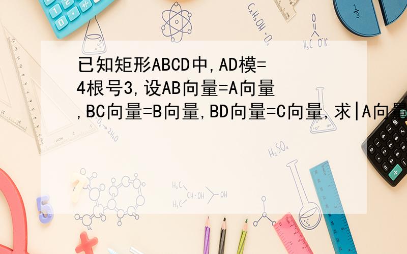 已知矩形ABCD中,AD模=4根号3,设AB向量=A向量,BC向量=B向量,BD向量=C向量,求|A向量+B向量+C向量|的大小.