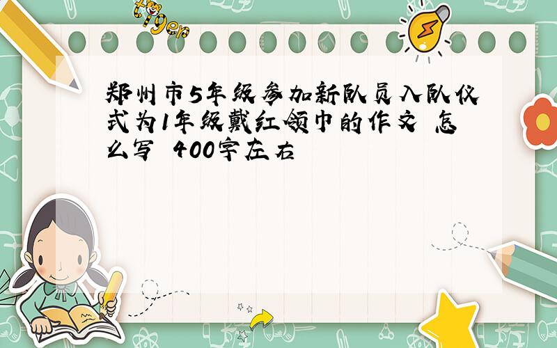 郑州市5年级参加新队员入队仪式为1年级戴红领巾的作文 怎么写 400字左右