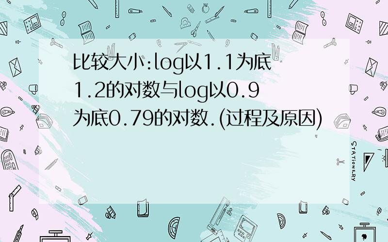 比较大小:log以1.1为底1.2的对数与log以0.9为底0.79的对数.(过程及原因)
