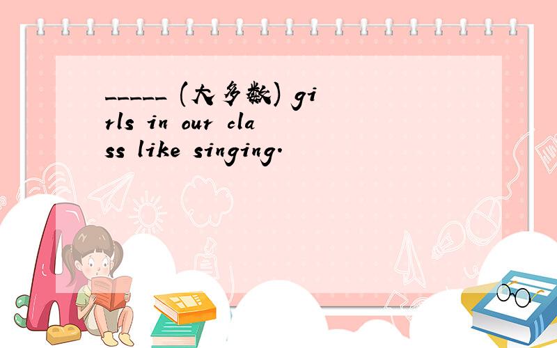 _____ (大多数) girls in our class like singing.
