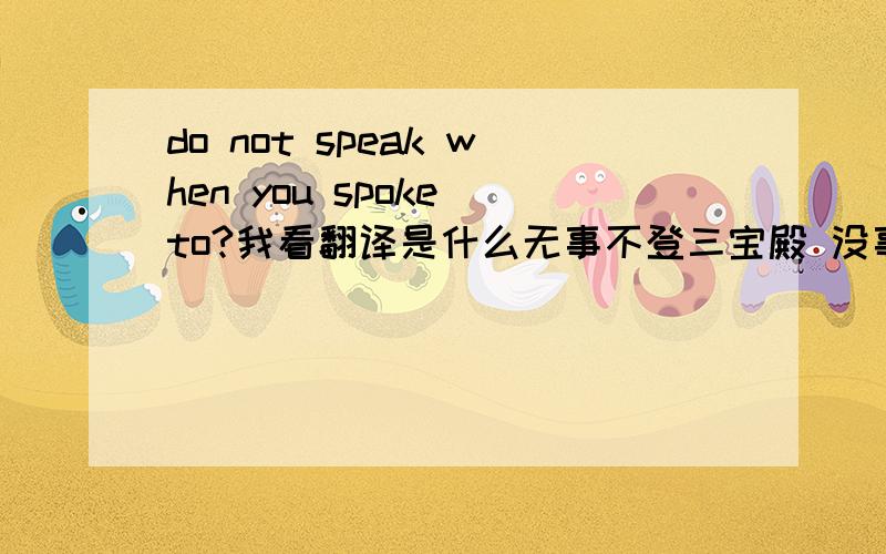 do not speak when you spoke to?我看翻译是什么无事不登三宝殿 没事找事的意思