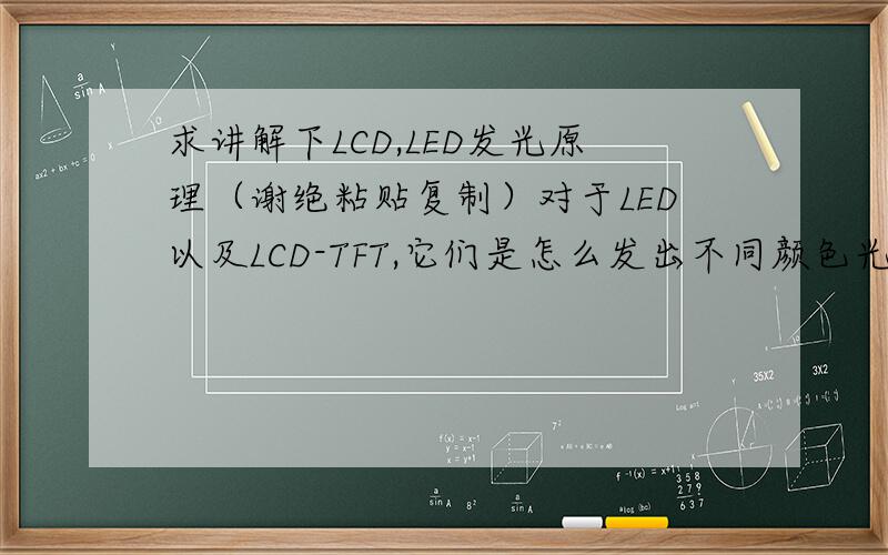 求讲解下LCD,LED发光原理（谢绝粘贴复制）对于LED以及LCD-TFT,它们是怎么发出不同颜色光的?通过偏光原理?还是什么.对于每一个发光源来说能独立地发出那么多不同颜色的光的原理是什么,求教
