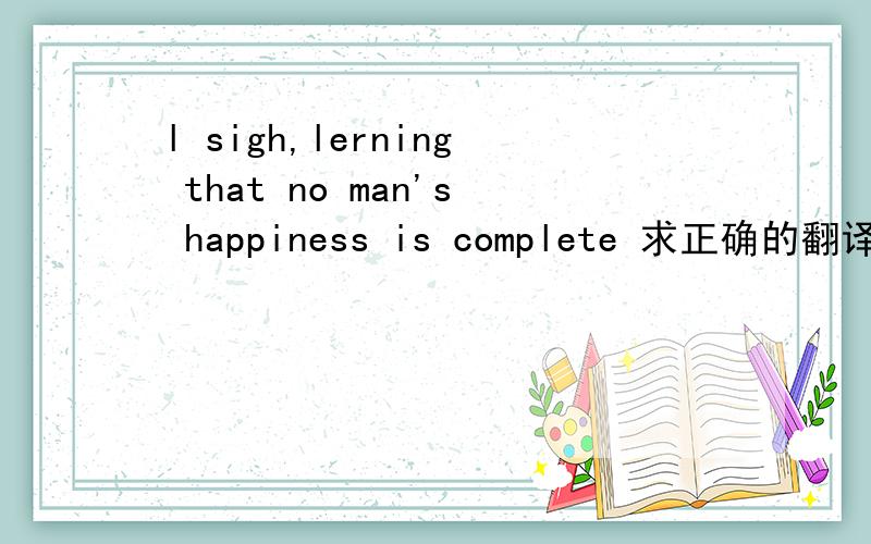 l sigh,lerning that no man's happiness is complete 求正确的翻译