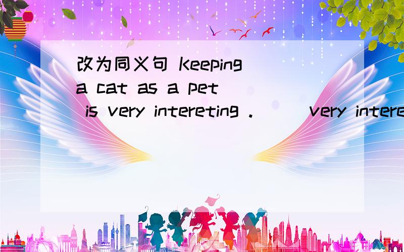 改为同义句 Keeping a cat as a pet is very intereting .___very interesting ___ ___ a cat as a pet.