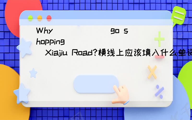 Why ______go shopping _______Xiajiu Road?横线上应该填入什么单词