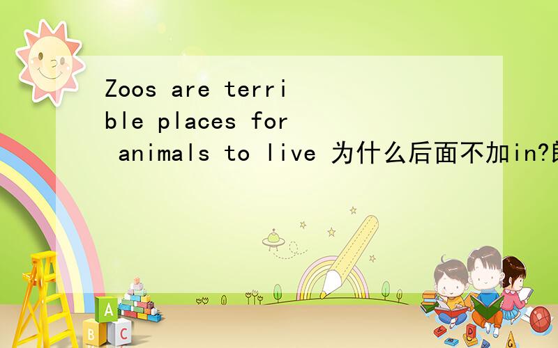 Zoos are terrible places for animals to live 为什么后面不加in?朗文词典上有find a place to live.根据语法,a place 是live的逻辑宾语,live后面应加 in,上面词组为什么不加in呢?