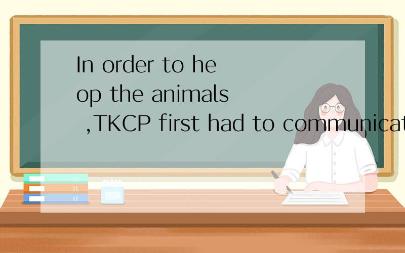 In order to heop the animals ,TKCP first had to communicate with the local people who shared thekangaroos' environment.翻译成中文,