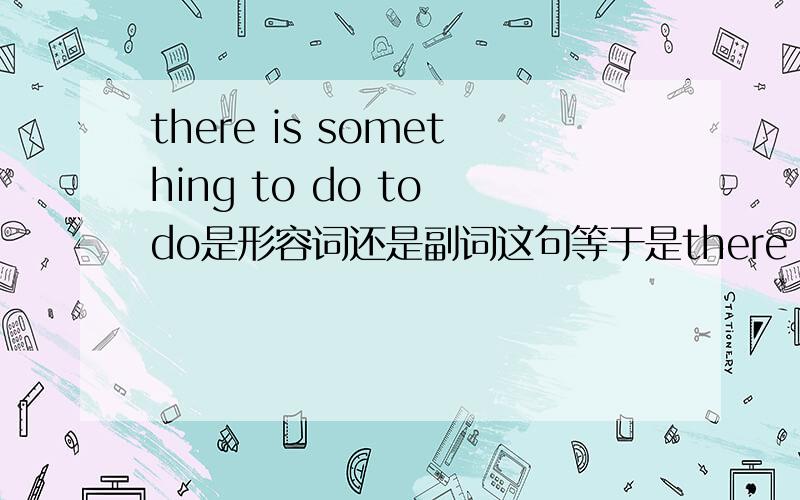 there is something to do to do是形容词还是副词这句等于是there is to do something,等于不定式to do当补语？