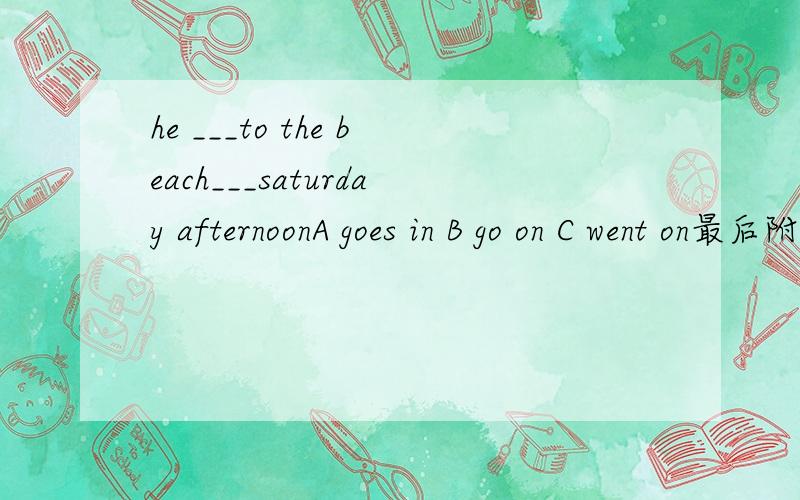 he ___to the beach___saturday afternoonA goes in B go on C went on最后附赠上解释~