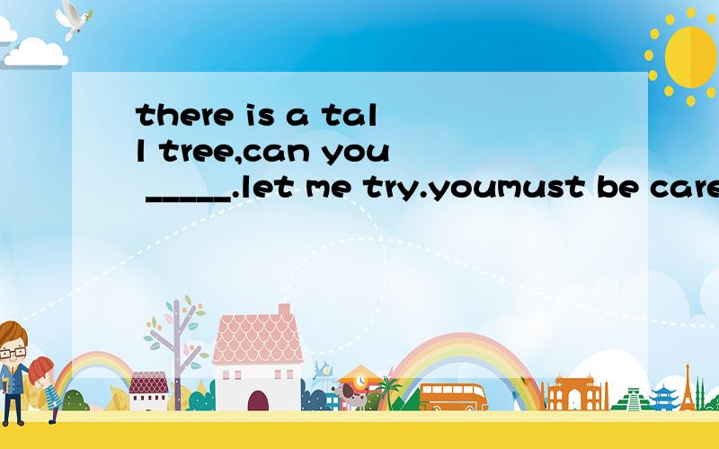 there is a tall tree,can you _____.let me try.youmust be careful ,or you may _______A climb up it fall off it B climb it up fall of itC climb it up fall it off为什么