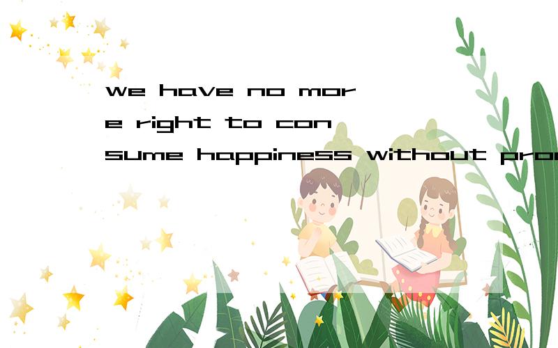 we have no more right to consume happiness without producing is than  to consume wealth 是全句we have no more right to consume happiness without producing is than  to consume wealth without producingit