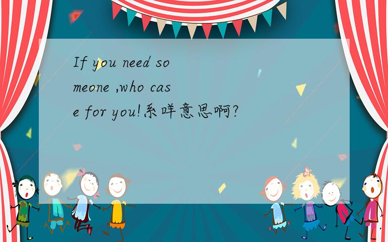 If you need someone ,who case for you!系咩意思啊?