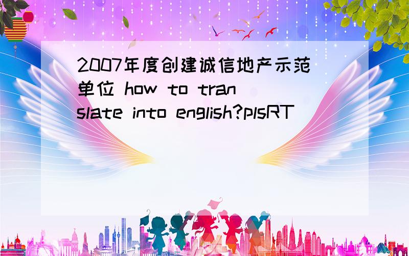 2007年度创建诚信地产示范单位 how to translate into english?plsRT