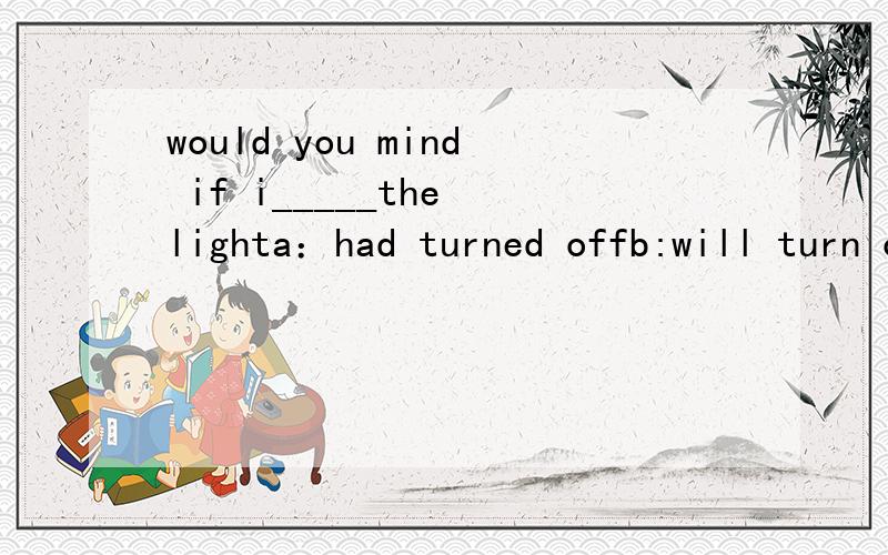would you mind if i_____the lighta：had turned offb:will turn offc:turned offd:to turn off选啥?说明理由 .我记得加动词原形 但这里没有~