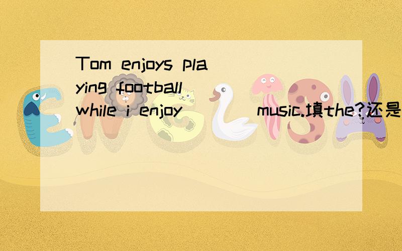 Tom enjoys playing football while i enjoy ___ music.填the?还是不填,为什么