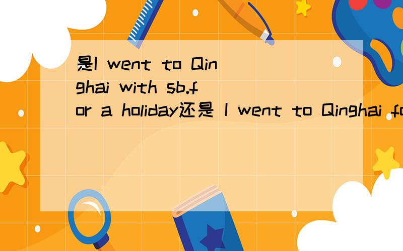 是I went to Qinghai with sb.for a holiday还是 I went to Qinghai for a holiday with sb.