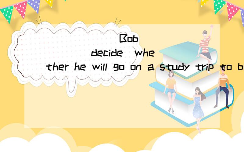 ______ Bob ______(decide）whether he will go on a study trip to britain or not 为什么!