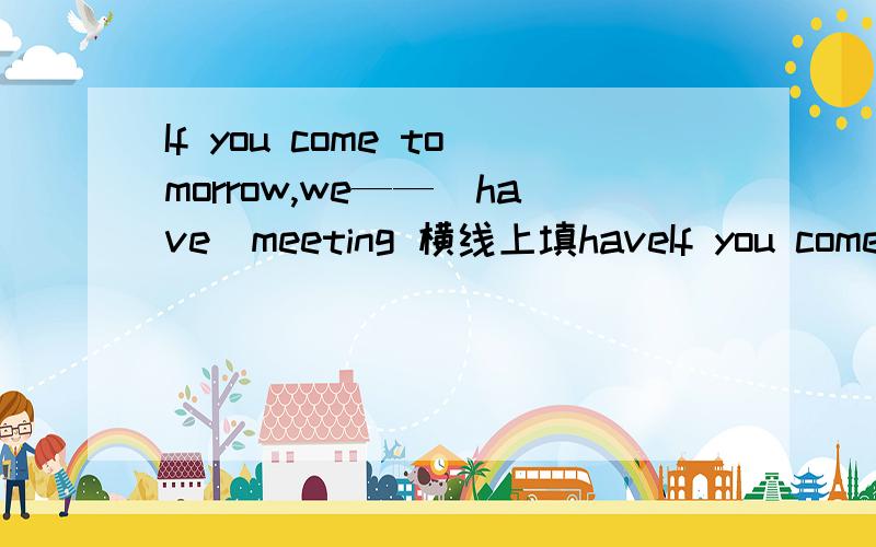 If you come tomorrow,we——（have）meeting 横线上填haveIf you come tomorrow,we——（have）meeting横线上填have的正确形式