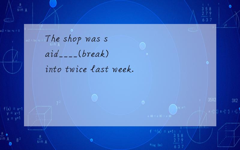 The shop was said____(break)into twice last week.